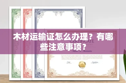贵阳木材运输证怎么办理?有哪些注意事项?